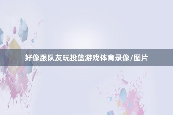 好像跟队友玩投篮游戏体育录像/图片